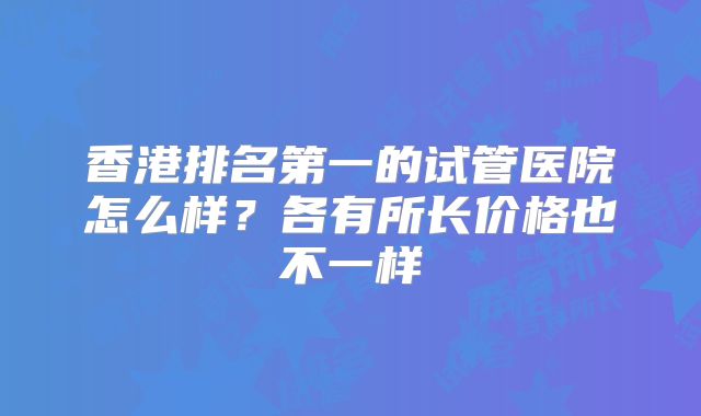 香港排名第一的试管医院怎么样？各有所长价格也不一样