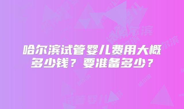 哈尔滨试管婴儿费用大概多少钱？要准备多少？