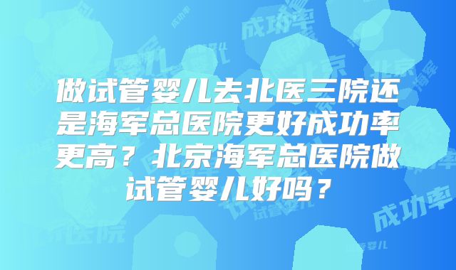 做试管婴儿去北医三院还是海军总医院更好成功率更高？北京海军总医院做试管婴儿好吗？
