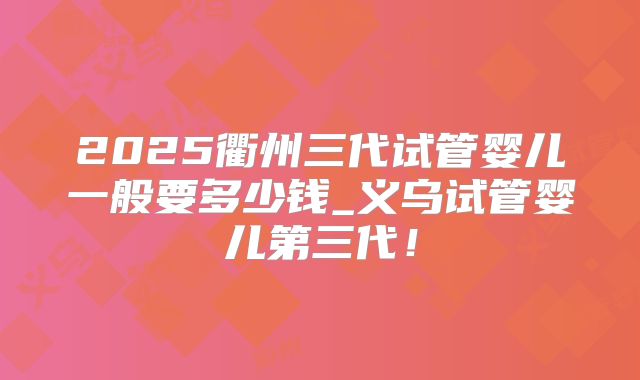 2025衢州三代试管婴儿一般要多少钱_义乌试管婴儿第三代！