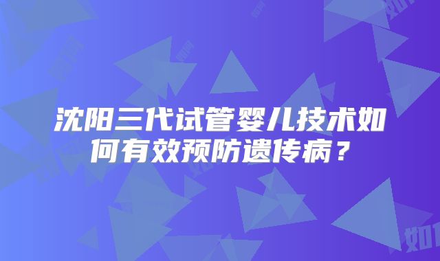 沈阳三代试管婴儿技术如何有效预防遗传病？
