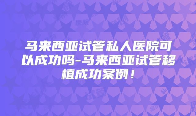 马来西亚试管私人医院可以成功吗-马来西亚试管移植成功案例！