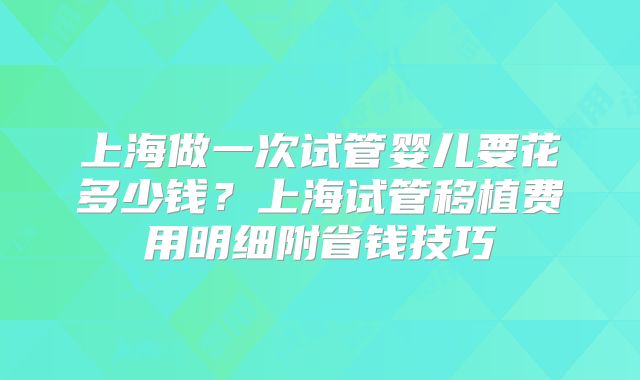 上海做一次试管婴儿要花多少钱？上海试管移植费用明细附省钱技巧