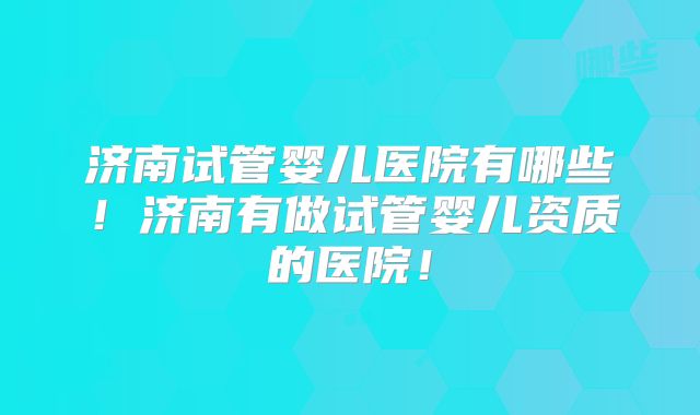 济南试管婴儿医院有哪些！济南有做试管婴儿资质的医院！