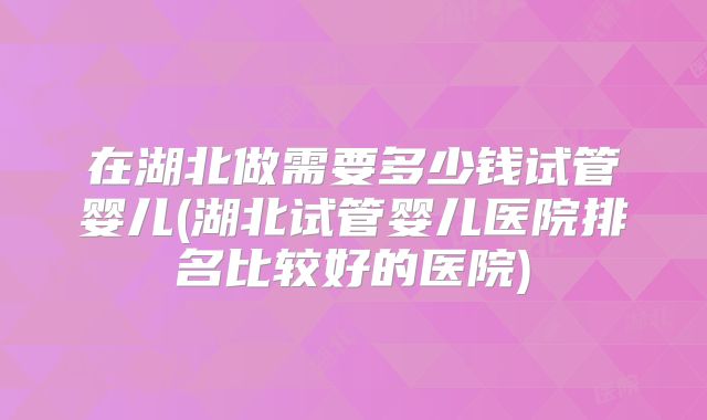 在湖北做需要多少钱试管婴儿(湖北试管婴儿医院排名比较好的医院)