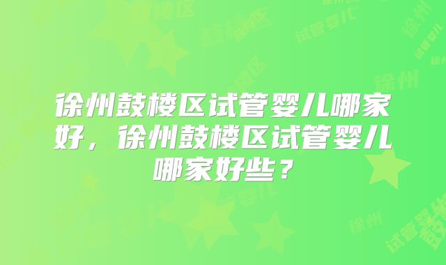 徐州鼓楼区试管婴儿哪家好，徐州鼓楼区试管婴儿哪家好些？