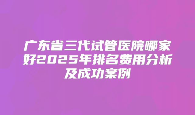 广东省三代试管医院哪家好2025年排名费用分析及成功案例