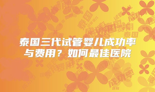 泰国三代试管婴儿成功率与费用?如何最佳医院
