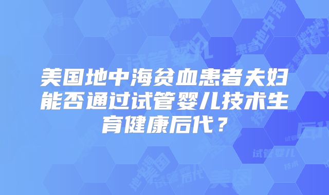 美国地中海贫血患者夫妇能否通过试管婴儿技术生育健康后代？