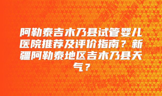 阿勒泰吉木乃县试管婴儿医院推荐及评价指南？新疆阿勒泰地区吉木乃县天气？