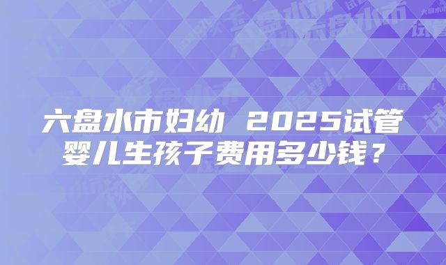 六盘水市妇幼 2025试管婴儿生孩子费用多少钱？
