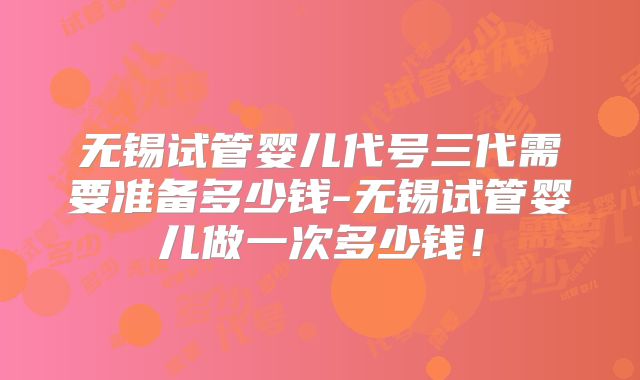 无锡试管婴儿代号三代需要准备多少钱-无锡试管婴儿做一次多少钱！