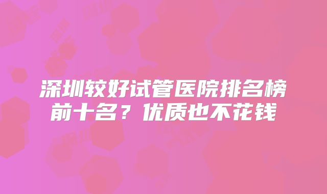 深圳较好试管医院排名榜前十名？优质也不花钱