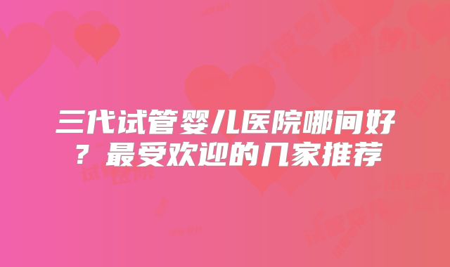 三代试管婴儿医院哪间好？最受欢迎的几家推荐