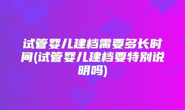 试管婴儿建档需要多长时间(试管婴儿建档要特别说明吗)