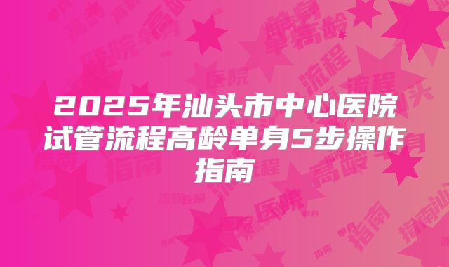 2025年汕头市中心医院试管流程高龄单身5步操作指南