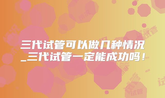 三代试管可以做几种情况_三代试管一定能成功吗！