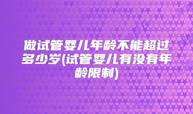 做试管婴儿年龄不能超过多少岁(试管婴儿有没有年龄限制)