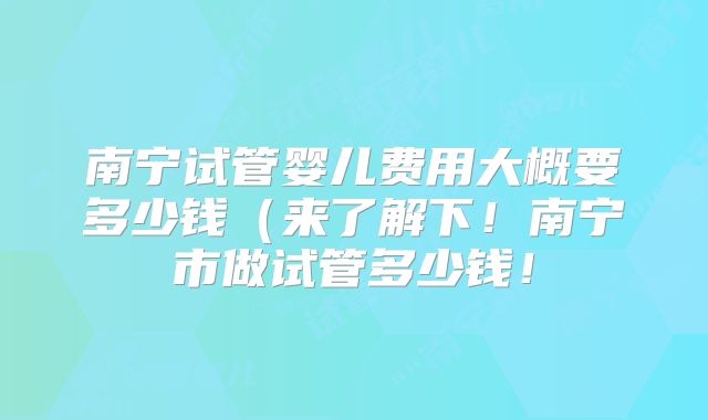 南宁试管婴儿费用大概要多少钱(来了解下!南宁市做试管多少钱!