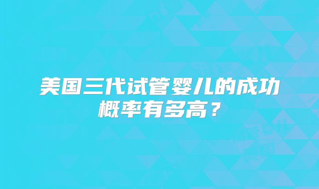 美国三代试管婴儿的成功概率有多高？