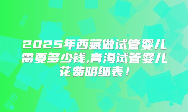 2025年西藏做试管婴儿需要多少钱,青海试管婴儿花费明细表!