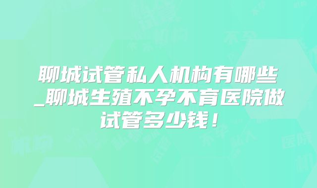 聊城试管私人机构有哪些_聊城生殖不孕不育医院做试管多少钱！