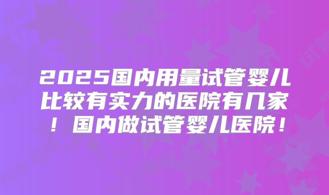 2025国内用量试管婴儿比较有实力的医院有几家！国内做试管婴儿医院！