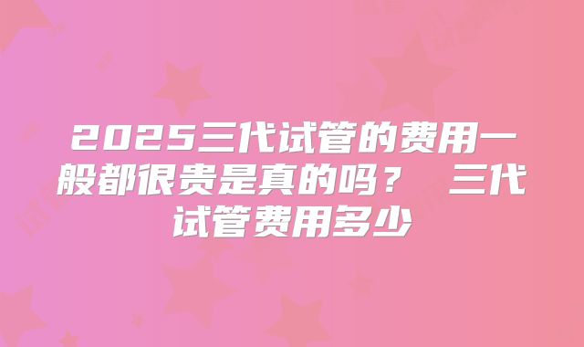 2025三代试管的费用一般都很贵是真的吗? 三代试管费用多少