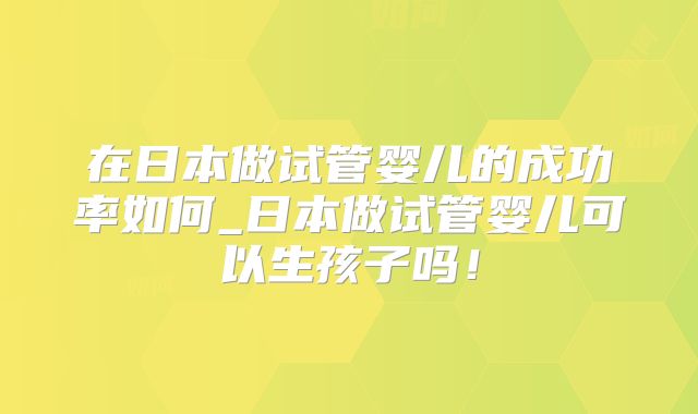 在日本做试管婴儿的成功率如何_日本做试管婴儿可以生孩子吗！
