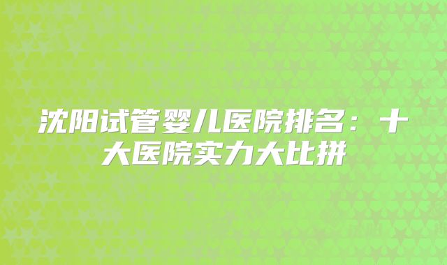 沈阳试管婴儿医院排名：十大医院实力大比拼