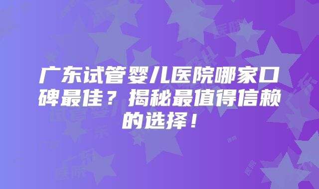 广东试管婴儿医院哪家口碑最佳？揭秘最值得信赖的选择！