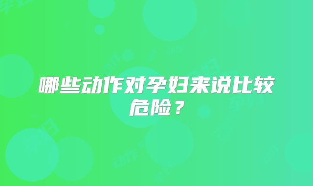 哪些动作对孕妇来说比较危险？
