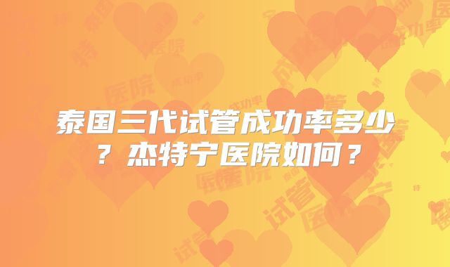 泰国三代试管成功率多少？杰特宁医院如何？