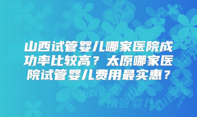 山西试管婴儿哪家医院成功率比较高？太原哪家医院试管婴儿费用最实惠？