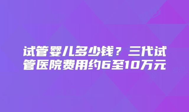 试管婴儿多少钱?三代试管医院费用约6至10万元