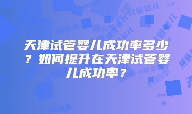 天津试管婴儿成功率多少？如何提升在天津试管婴儿成功率？