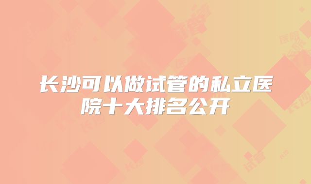 长沙可以做试管的私立医院十大排名公开
