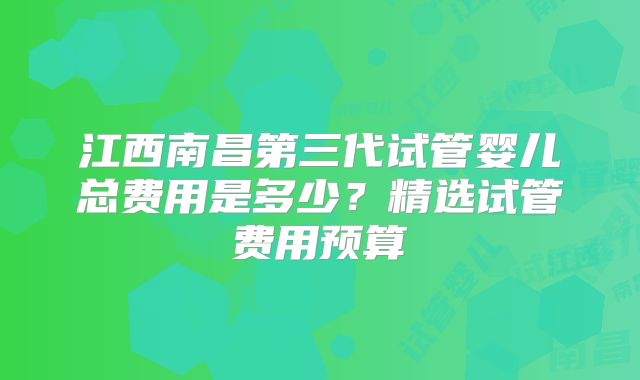 江西南昌第三代试管婴儿总费用是多少?精选试管费用预算