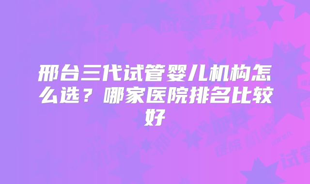 邢台三代试管婴儿机构怎么选？哪家医院排名比较好