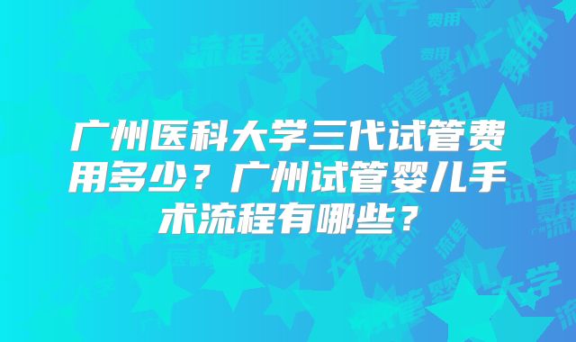 广州医科大学三代试管费用多少？广州试管婴儿手术流程有哪些？