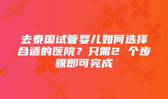 去泰国试管婴儿如何选择合适的医院？只需2 个步骤即可完成
