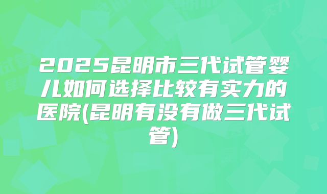 2025昆明市三代试管婴儿如何选择比较有实力的医院(昆明有没有做三代试管)
