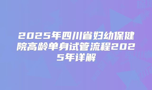 2025年四川省妇幼保健院高龄单身试管流程2025年详解