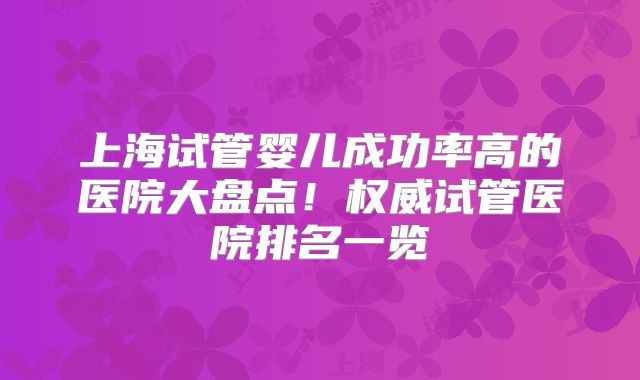 上海试管婴儿成功率高的医院大盘点！权威试管医院排名一览
