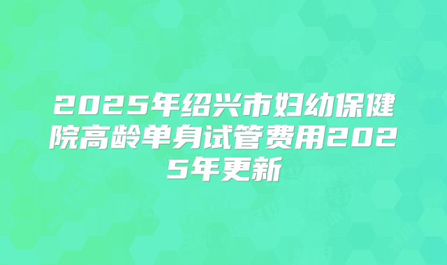 2025年绍兴市妇幼保健院高龄单身试管费用2025年更新