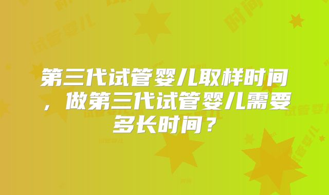第三代试管婴儿取样时间，做第三代试管婴儿需要多长时间？