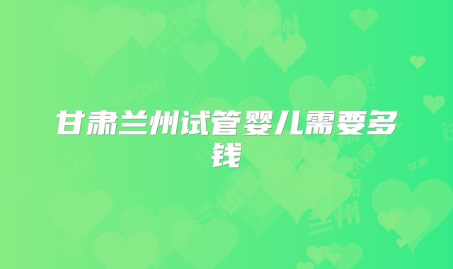 甘肃兰州试管婴儿需要多钱
