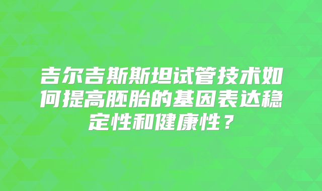 吉尔吉斯斯坦试管技术如何提高胚胎的基因表达稳定性和健康性？