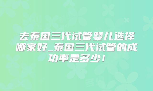 去泰国三代试管婴儿选择哪家好_泰国三代试管的成功率是多少！
