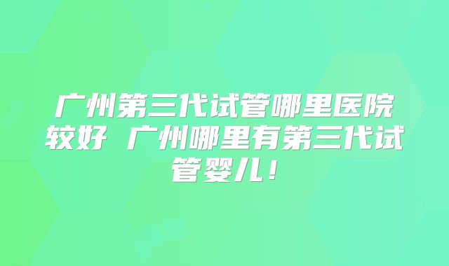 广州第三代试管哪里医院较好 广州哪里有第三代试管婴儿！